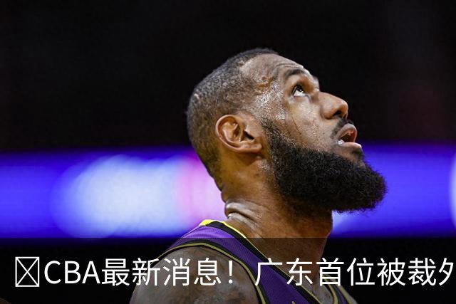 ‍CBA最新消息！广东首位被裁外援曝光，萨姆纳回归时间确定？
