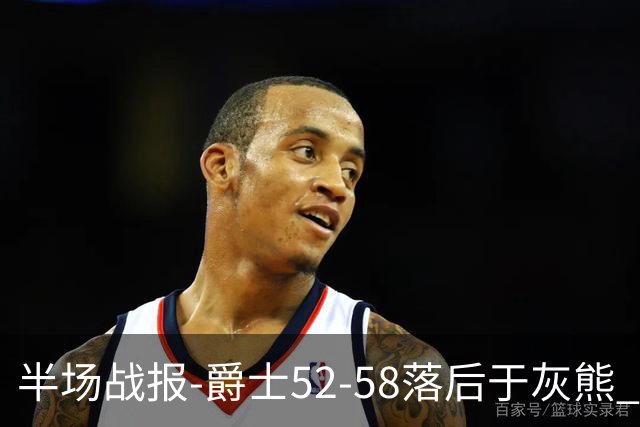 半场战报-爵士52-58落后于灰熊 马卡JJJ接连伤退 乔治17分3板2助