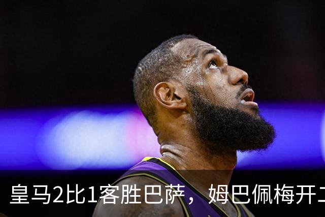 皇马2比1客胜巴萨，姆巴佩梅开二度终结对手联赛九连胜