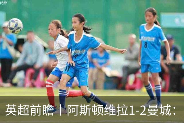 英超前瞻丨阿斯顿维拉1-2曼城：英超全胜的领头羊，碰到苦主了