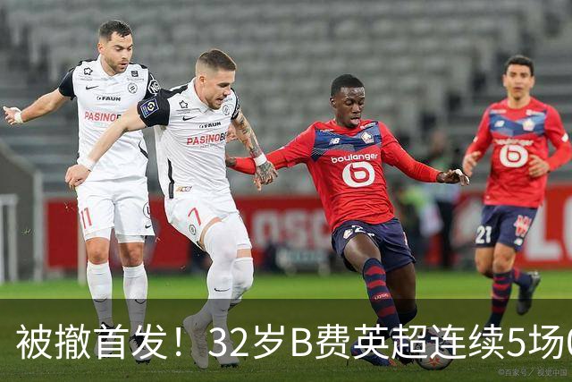 被撤首发！32岁B费英超连续5场0球0助，身价3500万欧合同明夏到期