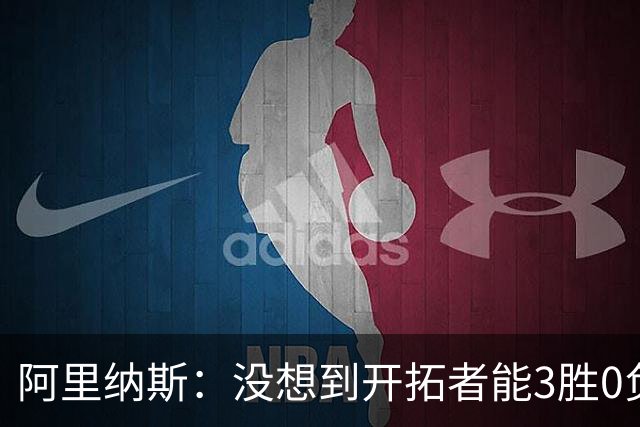 阿里纳斯：没想到开拓者能3胜0负，他们比我想象中更强