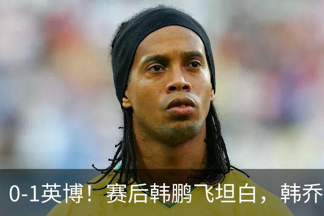 0-1英博！赛后韩鹏飞坦白，韩乔生犀利点评，阿洛伊西回应辞职！