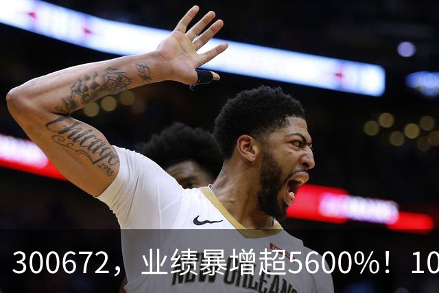 300672，业绩暴增超5600%！10股业绩大增（附股）