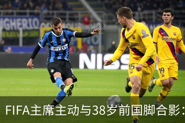 FIFA主席主动与38岁前国脚合影：我特别希望中国男足能进世界杯